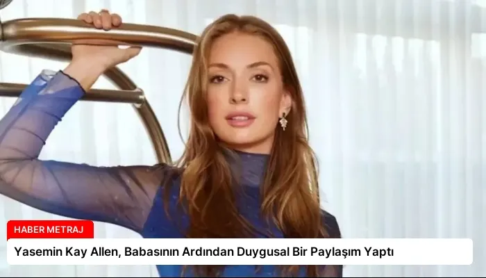 Yasemin Kay Allen, Babasının Ardından Duygusal Bir Paylaşım Yaptı