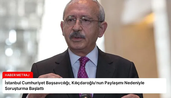 İstanbul Cumhuriyet Başsavcılığı, Kılıçdaroğlu’nun Paylaşımı Nedeniyle Soruşturma Başlattı