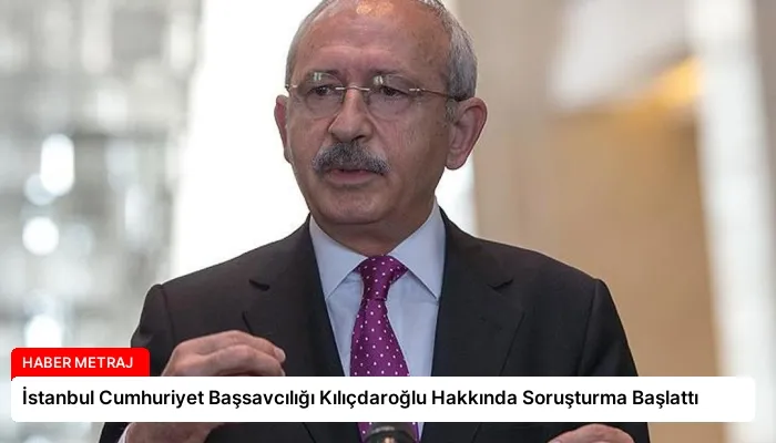 İstanbul Cumhuriyet Başsavcılığı Kılıçdaroğlu Hakkında Soruşturma Başlattı