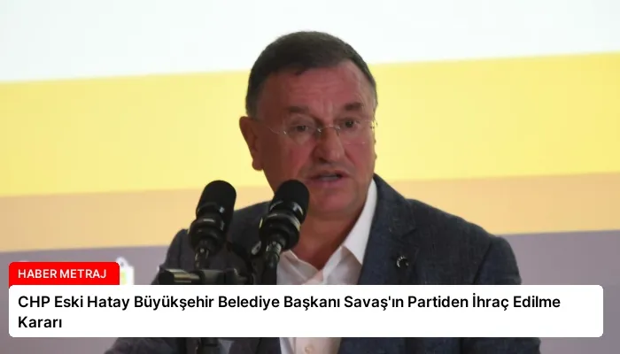 CHP Eski Hatay Büyükşehir Belediye Başkanı Savaş’ın Partiden İhraç Edilme Kararı