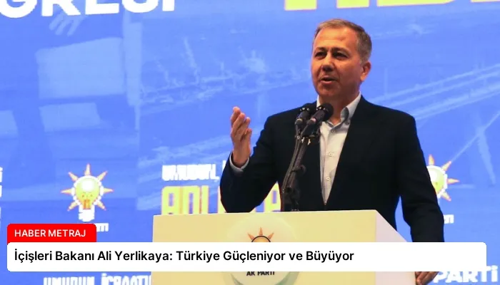 İçişleri Bakanı Ali Yerlikaya: Türkiye Güçleniyor ve Büyüyor