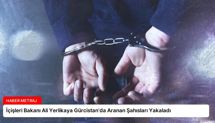 İçişleri Bakanı Ali Yerlikaya Gürcistan’da Aranan Şahısları Yakaladı