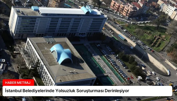 İstanbul Belediyelerinde Yolsuzluk Soruşturması Derinleşiyor