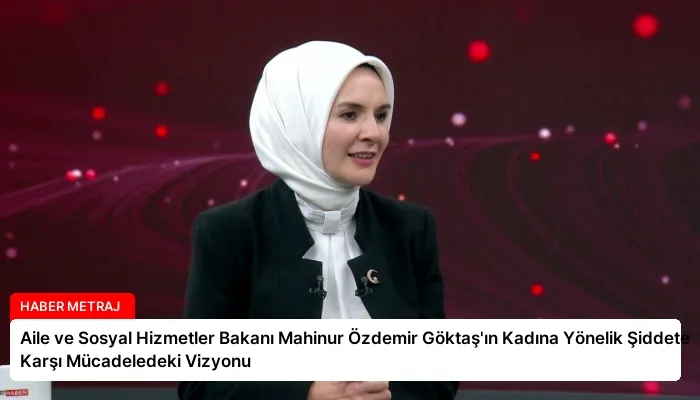 Aile ve Sosyal Hizmetler Bakanı Mahinur Özdemir Göktaş’ın Kadına Yönelik Şiddete Karşı Mücadeledeki Vizyonu