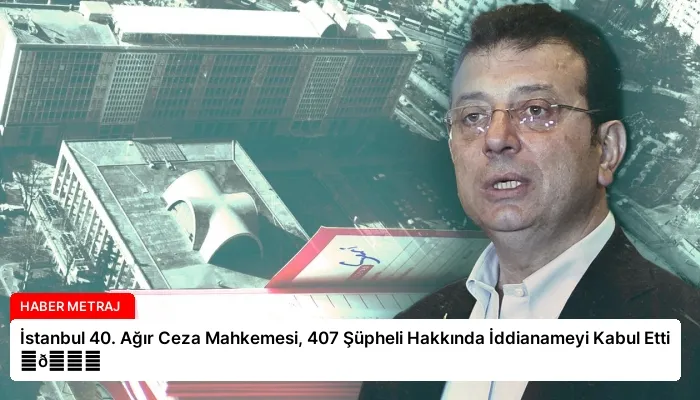 İstanbul 40. Ağır Ceza Mahkemesi, 407 Şüpheli Hakkında İddianameyi Kabul Etti ⏬👇