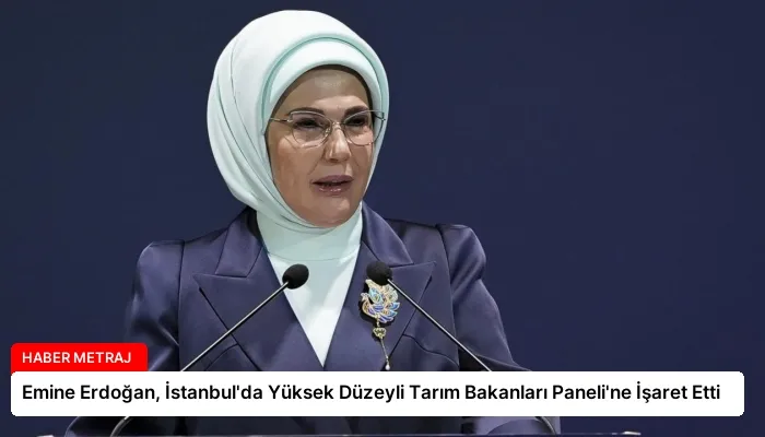 Emine Erdoğan, İstanbul’da Yüksek Düzeyli Tarım Bakanları Paneli’ne İşaret Etti