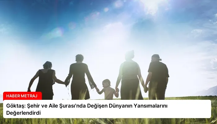 Göktaş: Şehir ve Aile Şurası’nda Değişen Dünyanın Yansımalarını Değerlendirdi