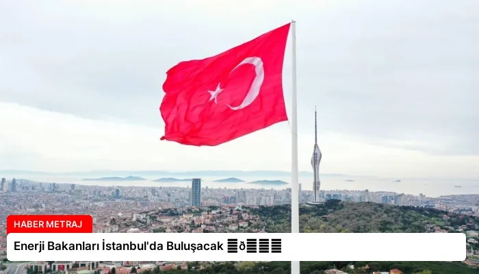 Enerji Bakanları İstanbul’da Buluşacak ⏬👇