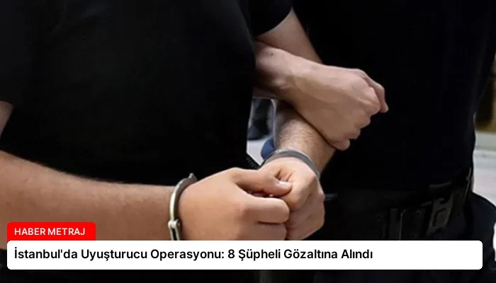 İstanbul’da Uyuşturucu Operasyonu: 8 Şüpheli Gözaltına Alındı