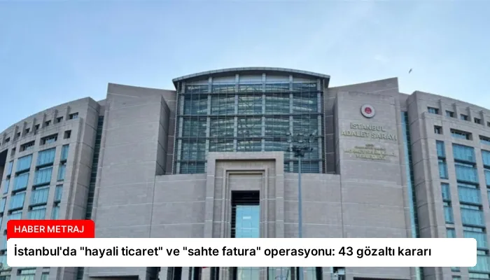 İstanbul’da “hayali ticaret” ve “sahte fatura” operasyonu: 43 gözaltı kararı