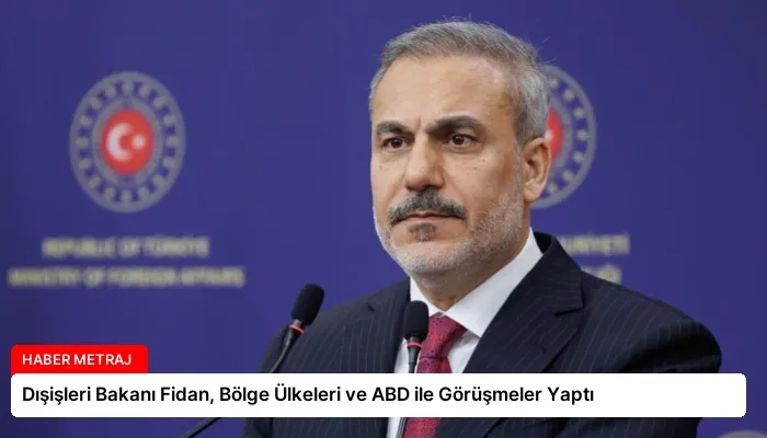 Dışişleri Bakanı Fidan, Bölge Ülkeleri ve ABD ile Görüşmeler Yaptı