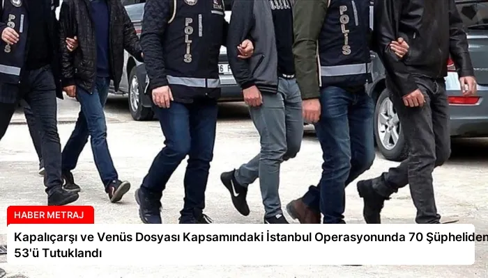 Kapalıçarşı ve Venüs Dosyası Kapsamındaki İstanbul Operasyonunda 70 Şüpheliden 53’ü Tutuklandı