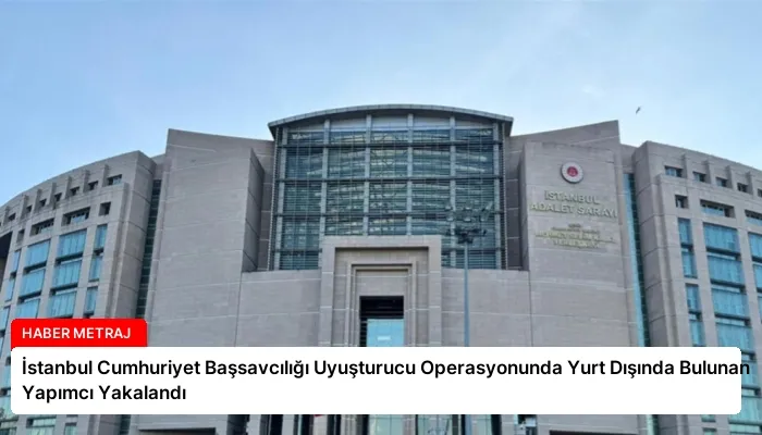 İstanbul Cumhuriyet Başsavcılığı Uyuşturucu Operasyonunda Yurt Dışında Bulunan Yapımcı Yakalandı