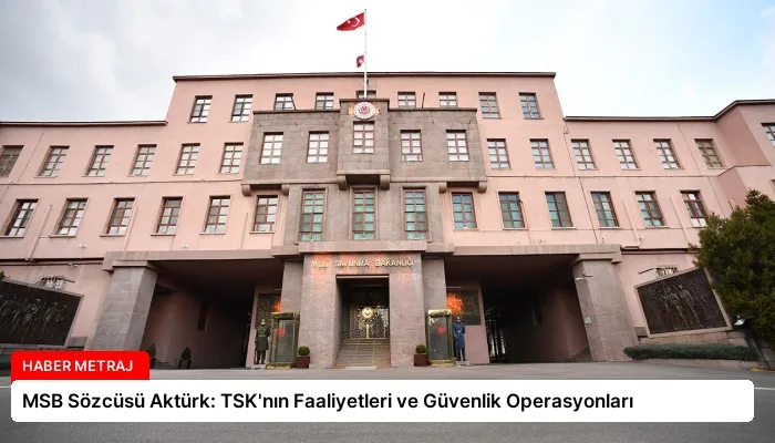 MSB Sözcüsü Aktürk: TSK’nın Faaliyetleri ve Güvenlik Operasyonları