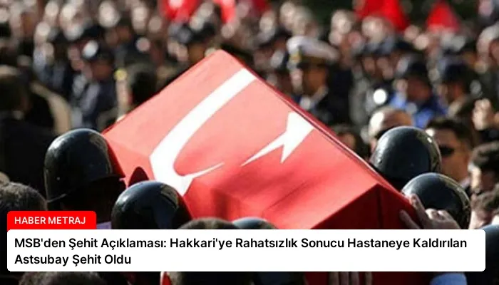 MSB’den Şehit Açıklaması: Hakkari’ye Rahatsızlık Sonucu Hastaneye Kaldırılan Astsubay Şehit Oldu