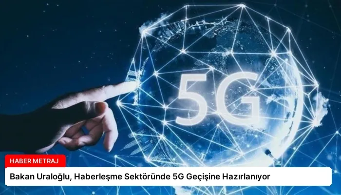 Bakan Uraloğlu, Haberleşme Sektöründe 5G Geçişine Hazırlanıyor