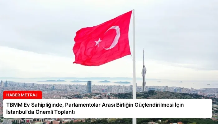 TBMM Ev Sahipliğinde, Parlamentolar Arası Birliğin Güçlendirilmesi İçin İstanbul’da Önemli Toplantı