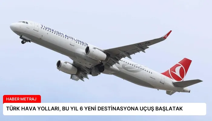TÜRK HAVA YOLLARI, BU YIL 6 YENİ DESTİNASYONA UÇUŞ BAŞLATAK