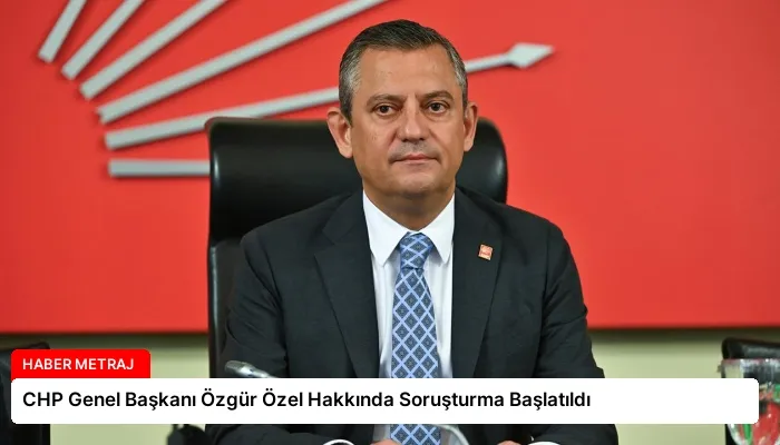 CHP Genel Başkanı Özgür Özel Hakkında Soruşturma Başlatıldı
