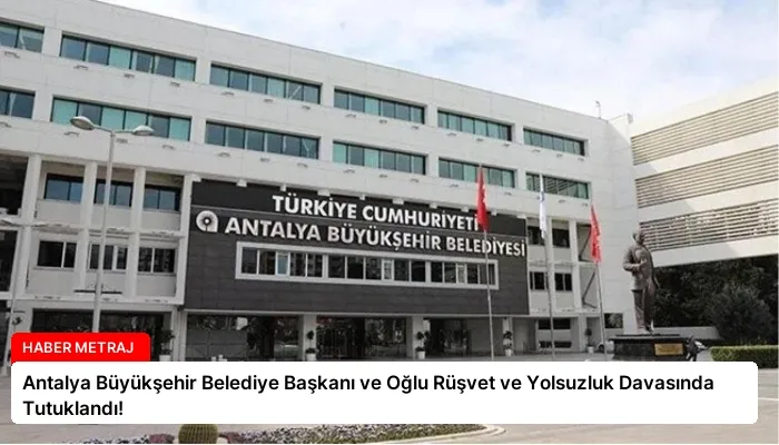 Antalya Büyükşehir Belediye Başkanı ve Oğlu Rüşvet ve Yolsuzluk Davasında Tutuklandı!