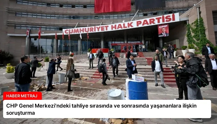 CHP Genel Merkezi’ndeki tahliye sırasında ve sonrasında yaşananlara ilişkin soruşturma
