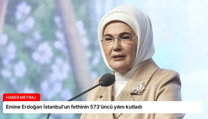 Emine Erdoğan İstanbul’un fethinin 573’üncü yılını kutladı