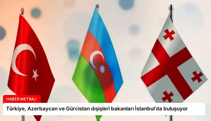 Türkiye, Azerbaycan ve Gürcistan dışişleri bakanları İstanbul’da buluşuyor
