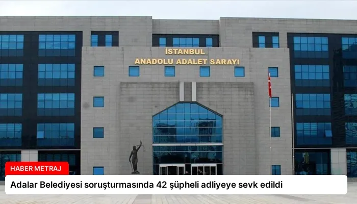 Adalar Belediyesi soruşturmasında 42 şüpheli adliyeye sevk edildi