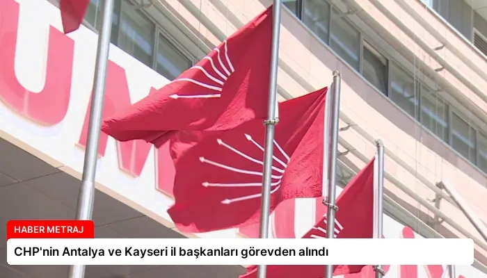 CHP’nin Antalya ve Kayseri il başkanları görevden alındı
