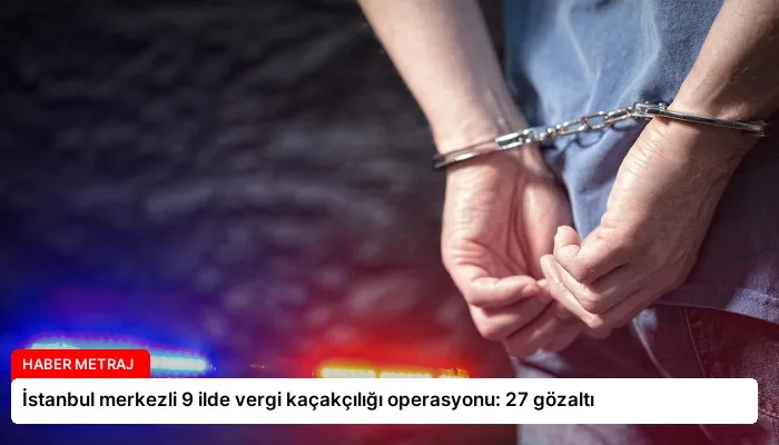 İstanbul merkezli 9 ilde vergi kaçakçılığı operasyonu: 27 gözaltı